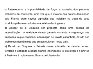 c)  Patenteou-se a impossibilidade de forçar a exclusão dos produtos britânicos do continente, uma vez que a maioria dos países dominados pela França eram nações agrícolas que insistiam na troca de seus produtos pelas mercadorias manufaturadas inglesas. d) Apesar de o Bloqueio ser proposto como uma política de reconciliação, na realidade visava garantir somente a segurança dos franceses, o que ocasionou a formação de revolta espanhola, devido aos problemas econômicos que se acumulavam neste país. e) Devido ao Bloqueio, a Prússia viu-se subtraída de metade de seu território e obrigada a pagar grande indenização, e isto levou-a a unir-se à Áustria e à Inglaterra na Guerra de Libertação 