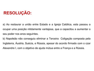 RESOLUÇÃO: Ao restaurar a união entre Estado e a Igreja Católica, esta passou a ocupar uma posição nitidamente vantajosa, que a capacitou a aumentar o seu poder nos anos seguintes. Napoleão não conseguiu eliminar a Terceira  Coligação composta pela Inglaterra, Áustria, Suécia, e Rússia, apesar do acordo firmado com o czar Alexandre I, com o objetivo de ajuda mútua entre a França e a Rússia. 