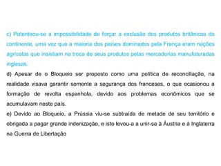 c) Patenteou-se a impossibilidade de forçar a exclusão dos produtos britânicos do continente, uma vez que a maioria dos países dominados pela França eram nações agrícolas que insistiam na troca de seus produtos pelas mercadorias manufaturadas inglesas. d) Apesar de o Bloqueio ser proposto como uma política de reconciliação, na realidade visava garantir somente a segurança dos franceses, o que ocasionou a formação de revolta espanhola, devido aos problemas econômicos que se acumulavam neste país. e) Devido ao Bloqueio, a Prússia viu-se subtraída de metade de seu território e obrigada a pagar grande indenização, e isto levou-a a unir-se à Áustria e à Inglaterra na Guerra de Libertação 