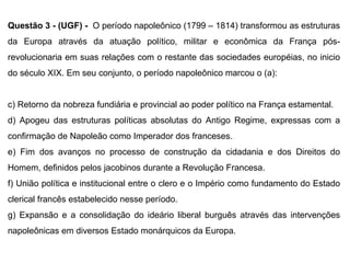 Questão 3 - (UGF) -  O período napoleônico (1799 – 1814) transformou as estruturas da Europa através da atuação político, militar e econômica da França pós-revolucionaria em suas relações com o restante das sociedades européias, no inicio do século XIX. Em seu conjunto, o período napoleônico marcou o (a): Retorno da nobreza fundiária e provincial ao poder político na França estamental. Apogeu das estruturas políticas absolutas do Antigo Regime, expressas com a confirmação de Napoleão como Imperador dos franceses. Fim dos avanços no processo de construção da cidadania e dos Direitos do Homem, definidos pelos jacobinos durante a Revolução Francesa. União política e institucional entre o clero e o Império como fundamento do Estado clerical francês estabelecido nesse período. Expansão e a consolidação do ideário liberal burguês através das intervenções napoleônicas em diversos Estado monárquicos da Europa.  