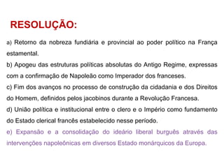 Retorno da nobreza fundiária e provincial ao poder político na França estamental. Apogeu das estruturas políticas absolutas do Antigo Regime, expressas com a confirmação de Napoleão como Imperador dos franceses. Fim dos avanços no processo de construção da cidadania e dos Direitos do Homem, definidos pelos jacobinos durante a Revolução Francesa. União política e institucional entre o clero e o Império como fundamento do Estado clerical francês estabelecido nesse período. Expansão e a consolidação do ideário liberal burguês através das intervenções napoleônicas em diversos Estado monárquicos da Europa.  RESOLUÇÃO: 