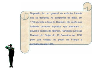 Napoleão foi um general do exército francês que se destacou na campanha da Itália, em 1796 durante a fase do Diretório. Ele impôs aos italianos pesados impostos que salvaram o governo francês da falência. Participou junto ao Diretório do Golpe do 18 Brumário em 1799 pelo qual chegou ao poder na França e permaneceu até 1815. 