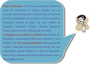 Golpe 18 Brumário    No fim do período do Diretório e início do Consulado. A França passava por um momento de crise financeira e política. Era um momento de muita instabilidade. De um lado os radicais jacobinos desejavam retornar ao poder, de outro nações da Coligação (Inglaterra, Prússia, Holanda, Sardenha, Rússia) queriam pôr fim à Revolução na França. A burguesia e os políticos do Diretório  identificaram em Napoleão a personalidade ideal para consolidar o novo Regime e pôr  fim a crise generalizada . Estes grupos dão o golpe e Napoleão tornou-se Cônsul francês. Ele unia nacionalismo, glórias militares e o ideal de “igualdade”, itens que os franceses de maneira geral queriam para o novo Estado francês. 