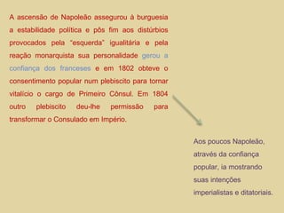 A ascensão de Napoleão assegurou à burguesia a estabilidade política e pôs fim aos distúrbios provocados pela “esquerda” igualitária e pela reação monarquista sua personalidade  gerou a confiança dos franceses  e em 1802 obteve o consentimento popular num plebiscito para tornar vitalício o cargo de Primeiro Cônsul. Em 1804 outro plebiscito deu-lhe permissão para transformar o Consulado em Império. Aos poucos Napoleão, através da confiança popular, ia mostrando suas intenções imperialistas e ditatoriais. 