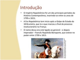 Introdução 
• O Império Napoleônico foi um dos principais períodos da 
História Contemporânea, inserindo-se entre os anos de 
1799 e 1815; 
• A Era Napoleônica tem inicio após o Golpe de Estado do 
18 Brumário, que foi o que marcou o final do processo 
revolucionário na França; 
• O nome dessa era está ligado ao general – e depois 
imperador – francês Napoleão Bonaparte, que esteve no 
poder entre 1799 e 1815. 
http://www.portalsaofrancisco.com.br/alfa/capas/hi 
storia-geral/imagens/imperio-napoleonico.jpg 
 