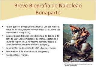 Breve Biografia de Napoleão 
Bonaparte 
• Foi um general e imperador da França. Um dos maiores 
mitos da História, Napoleão imortalizou o seu nome por 
meio de suas conquistas; 
• Durante quase dez anos (de 18 de maio de 1804 a 6 de 
abril de 1814), foi o imperador da França, adotando o 
título de Napoleão I, e no mesmo período, deteve o 
controle de boa parte do território europeu; 
• Nascimento: 15 de agosto de 1769, Ajaccio, França; 
• Falecimento: 5 de maio de 1821, Longwood; 
• Nacionalidade: Francês. 
http://idata.over-blog. 
com/3/44/50/03/napoleon_bonaparte_david_gran_san 
_bernardo_malmaison.jpg 
 