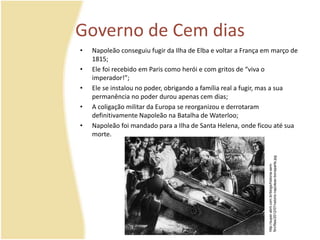 Governo de Cem dias 
• Napoleão conseguiu fugir da Ilha de Elba e voltar a França em março de 
1815; 
• Ele foi recebido em Paris como herói e com gritos de “viva o 
imperador!”; 
• Ele se instalou no poder, obrigando a família real a fugir, mas a sua 
permanência no poder durou apenas cem dias; 
• A coligação militar da Europa se reorganizou e derrotaram 
definitivamente Napoleão na Batalha de Waterloo; 
• Napoleão foi mandado para a Ilha de Santa Helena, onde ficou até sua 
morte. 
http://super.abril.com.br/blogs/historia-sem-fim/ 
files/2012/07/velorio-napoleao-bonaparte.jpg 
 
