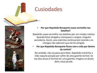 Cusiodades 
• Por que Napoleão Bonaparte usava vermelho nas 
batalhas? 
Napoleão usava vermelho nas batalhas por um simples motivo: 
Quando fosse atingido e começasse a sangrar, ninguém 
perceberia. Assim, seus exércitos continuariam lutando e os 
inimigos não saberiam que ele foi atingido. 
• Por que Napoleão Bonaparte ficava com a mão por dentro 
da camisa? 
Na verdade, não era pose para fotos. Napoleão mantinha a 
mão naquela posição por sofrer de uma gastrite terrível. Se 
nos dias atuais é horrível ter uma gastrite, imagina no século 
XVIII, início do XIX. 
 