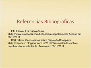 Referencias Bibliográficas 
• Info Escola, Era Napoleônica. 
<http://www.infoescola.com/historia/era-napoleonica/> Acesso em 
03/11/2014 
• CSJ Oitavo, Curiosidades sobre Napoleão Bonaparte 
<http://csj-oitavo.blogspot.com.br/2012/05/curiosidades-sobre-napoleao- 
bonaparte.html> Acesso em 03/11/2014 

