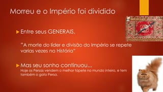 Morreu e o Império foi dividido
 Entre seus GENERAIS.
“A morte do líder e divisão do Império se repete
varias vezes na História”
 Mas seu sonho continuou...
Hoje os Persas vendem o melhor tapete no mundo inteiro, e tem
também o gato Persa.
 