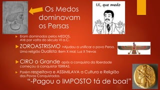 < Os Medos
dominavam
os Persas
 Eram dominados pelos MEDOS.
Até por volta do século VI a.C.
 ZOROASTRISMO >Ajudou a unificar o povo Persa.
Uma religião Dualista: Bem X Mal; Luz X Trevas
 CIRO o Grande após a conquista da liberdade
começou a conquistar TERRAS.
 Porém respeitava e ASSIMILAVA a Cultura e Religião
dos Povos Conquistados.
“-Pagou o IMPOSTO tá de boa!”
 