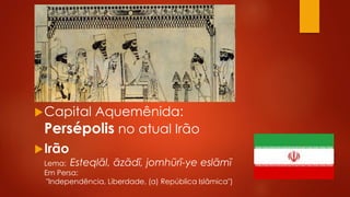 Capital Aquemênida:
Persépolis no atual Irão
Irão
Lema: Esteqlāl, āzādī, jomhūrī-ye eslāmī
Em Persa:
"Independência, Liberdade, (a) República Islâmica")
 