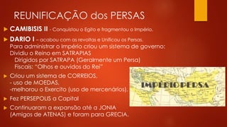 REUNIFICAÇÃO dos PERSAS
 CAMIBISIS II - Conquistou o Egito e fragmentou o Império.
 DARIO I – acabou com as revoltas e Unificou os Persas.
Para administrar o Império criou um sistema de governo:
Dividiu o Reino em SATRAPIAS
Dirigidos por SATRAPA (Geralmente um Persa)
Fiscais: “Olhos e ouvidos do Rei”
 Criou um sistema de CORREIOS,
- uso de MOEDAS,
-melhorou o Exercito (uso de mercenários).
 Fez PERSEPOLIS a Capital
 Continuaram a expansão até a JONIA
(Amigos de ATENAS) e foram para GRECIA.
 