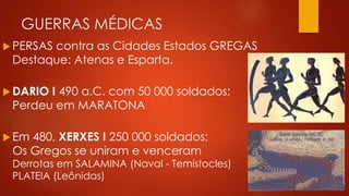 GUERRAS MÉDICAS
 PERSAS contra as Cidades Estados GREGAS
Destaque: Atenas e Esparta.
 DARIO I 490 a.C. com 50 000 soldados;
Perdeu em MARATONA
 Em 480, XERXES I 250 000 soldados;
Os Gregos se uniram e venceram
Derrotas em SALAMINA (Naval - Temístocles)
PLATEIA (Leônidas)
 