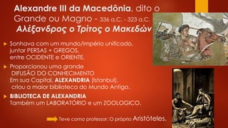Alexandre III da Macedônia, dito o
Grande ou Magno - 336 a.C. - 323 a.C.
Αλέξανδρος o Τρίτος o Μακεδών
 Sonhava com um mundo/império unificado,
juntar PERSAS + GREGOS,
entre OCIDENTE e ORIENTE.
 Proporcionou uma grande
DIFUSÃO DO CONHECIMENTO
Em sua Capital, ALEXANDRIA (Istanbul),
criou a maior biblioteca do Mundo Antigo.
 BIBLIOTECA DE ALEXANDRIA
Também um LABORATÓRIO e um ZOOLOGICO.
> Teve como professor: O próprio Aristóteles.
 