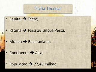 “Ficha Técnica”
• Capital  Teerã;
• Idioma  Farsi ou Língua Persa;
• Moeda  Rial iraniano;
• Continente  Ásia;
• População  77,45 milhão.
 