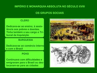 IMPÉRIO E MONARQUIA ABSOLUTA NO SÉCULO XVIII
OS GRUPOS SOCIAIS
CLERO
Dedicava-se ao ensino, à assis-
tência aos pobres e doentes.
Tinha também a seu cargo o Tri-
bunal da Inquisição
BURGUESIA
Dedicava-se ao comércio interno
e com o Brasil
POVO
Continuava com dificuldades e
emigravam para o Brasil ou des-
locavam-se para as cidades
 