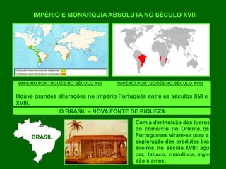 IMPÉRIO E MONARQUIA ABSOLUTA NO SÉCULO XVIII
IMPÉRIO PORTUGUÊS NO SÉCULO XVI IMPÉRIO PORTUGUÊS NO SÉCULO XVIII
Houve grandes alterações no Império Português entre os séculos XVI e
XVIII.
O BRASIL – NOVA FONTE DE RIQUEZA
Com a diminuição dos lucros
do comércio do Oriente, os
Portugueses viram-se para a
exploração dos produtos bra-
sileiros, no século XVIII: açú-
car, tabaco, mandioca, algo-
dão e arroz.
BRASIL
 
