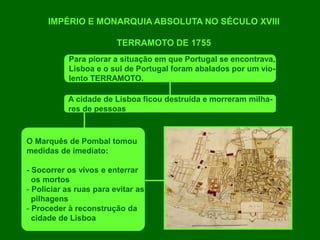 IMPÉRIO E MONARQUIA ABSOLUTA NO SÉCULO XVIII
TERRAMOTO DE 1755
Para piorar a situação em que Portugal se encontrava,
Lisboa e o sul de Portugal foram abalados por um vio-
lento TERRAMOTO.
A cidade de Lisboa ficou destruída e morreram milha-
res de pessoas
O Marquês de Pombal tomou
medidas de imediato:
- Socorrer os vivos e enterrar
os mortos
- Policiar as ruas para evitar as
pilhagens
- Proceder à reconstrução da
cidade de Lisboa
 