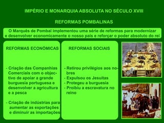 IMPÉRIO E MONARQUIA ABSOLUTA NO SÉCULO XVIII
REFORMAS POMBALINAS
O Marquês de Pombal implementou uma série de reformas para modernizar
e desenvolver economicamente o nosso país e reforçar o poder absoluto do rei
REFORMAS ECONÓMICAS
- Criação das Companhias
Comerciais com o objec-
tivo de apoiar a grande
burguesia portuguesa e
desenvolver a agricultura
e a pesca
- Criação de indústrias para
aumentar as exportações
e diminuir as importações
REFORMAS SOCIAIS
- Retirou privilégios aos no-
bres
- Expulsou os Jesuítas
- Protegeu a burguesia
- Proibiu a escravatura no
reino
 