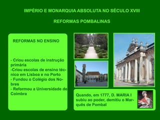 IMPÉRIO E MONARQUIA ABSOLUTA NO SÉCULO XVIII
REFORMAS POMBALINAS
REFORMAS NO ENSINO
- Criou escolas de instrução
primária
-Criou escolas de ensino téc-
nico em Lisboa e no Porto
- Fundou o Colégio dos No-
bres
- Reformou a Universidade de
Coimbra Quando, em 1777, D. MARIA I
subiu ao poder, demitiu o Mar-
quês de Pombal
 