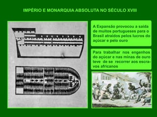 IMPÉRIO E MONARQUIA ABSOLUTA NO SÉCULO XVIII
A Expansão provocou a saída
de muitos portugueses para o
Brasil atraídos pelos lucros do
açúcar e pelo ouro
Para trabalhar nos engenhos
do açúcar e nas minas de ouro
teve de se recorrer aos escra-
vos africanos
 