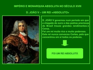 IMPÉRIO E MONARQUIA ABSOLUTA NO SÉCULO XVIII
D. JOÃO V – UM REI «ABSOLUTO»
D. JOÃO V governou num período em que
a chegada do ouro e das pedras preciosas
do Brasil trouxe grandes rendimentos à
Coroa.
Foi um rei muito rico e muito poderoso.
Este rei nunca convocou Cortes, pelo que
concentrou em si todos os poderes.
FOI UM REI ABSOLUTO
 