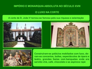 IMPÉRIO E MONARQUIA ABSOLUTA NO SÉCULO XVIII
O LUXO NA CORTE
A corte de D. João V tornou-se famosa pela sua riqueza e ostentação
Construíram-se palácios mobilados com luxo, de-
ram-se concertos, bailes, espectáculos de ópera e
teatro, grandes festas com banquetes onde era
servido chá, café, chocolate e se aspirava rapé
 