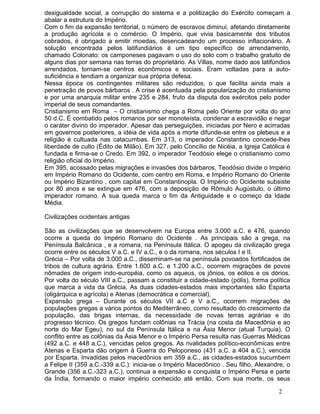 desigualdade social, a corrupção do sistema e a politização do Exército começam a
abalar a estrutura do Império.
Com o fim da expansão territorial, o número de escravos diminui, afetando diretamente
a produção agrícola e o comércio. O Império, que vivia basicamente dos tributos
cobrados, é obrigado a emitir moedas, desencadeando um processo inflacionário. A
solução encontrada pelos latifundiários é um tipo específico de arrendamento,
chamado Colonato: os camponeses pagavam o uso do solo com o trabalho gratuito de
alguns dias por semana nas terras do proprietário. As Villas, nome dado aos latifúndios
arrendados, tornam-se centros econômicos e sociais. Eram voltadas para a auto-
suficiência e tendiam a organizar sua própria defesa.
Nessa época os contingentes militares são reduzidos, o que facilita ainda mais a
penetração de povos bárbaros . A crise é acentuada pela popularização do cristianismo
e por uma anarquia militar entre 235 e 284, fruto da disputa dos exércitos pelo poder
imperial de seus comandantes.
Cristianismo em Roma – O cristianismo chega a Roma pelo Oriente por volta do ano
50 d.C. É combatido pelos romanos por ser monoteísta, condenar a escravidão e negar
o caráter divino do imperador. Apesar das perseguições, iniciadas por Nero e acirradas
em governos posteriores, a idéia de vida após a morte difunde-se entre os plebeus e a
religião é cultuada nas catacumbas. Em 313, o imperador Constantino concede-lhes
liberdade de culto (Édito de Milão). Em 327, pelo Concílio de Nicéia, a Igreja Católica é
fundada e firma-se o Credo. Em 392, o imperador Teodósio elege o cristianismo como
religião oficial do Império.
Em 395, acossado pelas migrações e invasões dos bárbaros, Teodósio divide o Império
em Império Romano do Ocidente, com centro em Roma, e Império Romano do Oriente
ou Império Bizantino , com capital em Constantinopla. O Império do Ocidente subsiste
por 80 anos e se extingue em 476, com a deposição de Rômulo Augústulo, o último
imperador romano. A sua queda marca o fim da Antiguidade e o começo da Idade
Média.

Civilizações ocidentais antigas

São as civilizações que se desenvolvem na Europa entre 3.000 a.C. e 476, quando
ocorre a queda do Império Romano do Ocidente . As principais são a grega, na
Península Balcânica , e a romana, na Península Itálica. O apogeu da civilização grega
ocorre entre os séculos V a.C. e IV a.C., e o da romana, nos séculos I e II.
Grécia – Por volta de 3.000 a.C., disseminam-se na península povoados fortificados de
tribos de cultura agrária. Entre 1.600 a.C. e 1.200 a.C., ocorrem migrações de povos
nômades de origem indo-européia, como os aqueus, os jônios, os eólios e os dórios.
Por volta do século VIII a.C., passam a constituir a cidade-estado (pólis), forma política
que marca a vida da Grécia. As duas cidades-estados mais importantes são Esparta
(oligárquica e agrícola) e Atenas (democrática e comercial).
Expansão grega – Durante os séculos VII a.C e V a.C., ocorrem migrações de
populações gregas a vários pontos do Mediterrâneo, como resultado do crescimento da
população, das brigas internas, da necessidade de novas terras agrárias e do
progresso técnico. Os gregos fundam colônias na Trácia (na costa da Macedônia e ao
norte do Mar Egeu), no sul da Península Itálica e na Ásia Menor (atual Turquia). O
conflito entre as colônias da Ásia Menor e o Império Persa resulta nas Guerras Médicas
(492 a.C. e 448 a.C.), vencidas pelos gregos. As rivalidades político-econômicas entre
Atenas e Esparta dão origem à Guerra do Peloponeso (431 a.C. a 404 a.C.), vencida
por Esparta. Invadidas pelos macedônios em 359 a.C., as cidades-estados sucumbem
a Felipe II (359 a.C.-339 a.C.): inicia-se o Império Macedônico . Seu filho, Alexandre, o
Grande (356 a.C.-323 a.C.), continua a expansão e conquista o Império Persa e parte
da Índia, formando o maior império conhecido até então. Com sua morte, os seus

                                                                                     2
 
