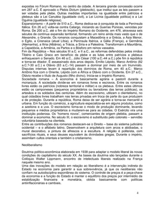 expostas no Fórum Romano, no centro da cidade. A terceira grande concessão ocorre
em 287 a.C. É aprovado o Plebis Dictum (plebiscito), que institui que as leis passem a
ser votadas pela plebe. Outras medidas importantes na igualdade entre patrícios e
plebeus são a Lei Canuléia (igualdade civil), a Lei Licínia (igualdade política) e a Lei
Ogulnia (igualdade religiosa).
Expansionismo – A partir de 510 a.C., Roma dedica-se à conquista de toda a Península
Itálica. Em 26 a.C volta-se contra Catargo, iniciando as Guerras Púnicas, vencidas por
Roma. De 200 a.C. até o fim do Império Romano do Ocidente, em 476, atravessa seis
séculos de contínua expansão territorial, formando um reino ainda mais vasto que o de
Alexandre, o Grande. Os romanos conquistam a Macedônia e a Grécia, a Ásia Menor,
o Egito, a Cirenaica (atual Líbia), a Península Ibérica, a Gália (França), a Germânia
(Alemanha), a Ilíria (Albânia), a Trácia, a Síria e a Palestina. Transformam a Mauritânia,
a Capadócia, a Armênia, os Partos e o Bósforo em reinos vassalos.
Fim da República – Nos séculos III a.C. e II a.C., as reformas defendidas pelos irmãos
Tibério e Caio Graco em benefício da plebe e as lutas entre patrícios e plebeus
enfraquecem o Senado. Em 46 a.C., Júlio César (100 a.C.-44 a.C.) põe fim à república
e torna-se ditador. É assassinado dois anos depois. Emílio Lépido, Marco Antônio (82
a.C.?-30 a.C.) e Otávio (63 a.C.-14) passam a dominar por meio de um triunvirato.
Disputas internas levam à repartição dos domínios de Roma, em 40 a.C.: Marco
Antônio fica com o Oriente, Lépido com a África e Otávio com o Ocidente. Em 27 a.C.,
Otávio recebe o título de Augusto (filho divino). Inicia-se o Império Romano.
Sociedade romana – A economia é basicamente agrária e pastoril durante a
monarquia. A sociedade divide-se em romanos livres e escravos. Entre os romanos
livres estão os patrícios (nobreza territorial e militar) e os plebeus. Entre estes últimos
estão os camponeses (pequenos proprietários ou lavradores das terras públicas), os
artesãos e os soldados das centúrias. Além do escravismo, utilizam o clientelismo, no
qual cidadãos livres trabalham nas terras privadas em troca de parte do que produzem
e de proteção. Durante a república, Roma deixa de ser agrária e torna-se mercantil e
urbana. Em função do comércio, a agricultura especializa-se em alguns produtos, como
a azeitona e a uva. O escravismo torna-se o modo de produção dominante, levando
pequenos e médios proprietários a mudarem-se para as cidades. O Exército vira uma
instituição poderosa. Os “homens novos”, comerciantes de origem plebéia, passam a
dominar a economia. No século III, o escravismo é substituído pelo colonato – servidão
voluntária baseada na clientela.
Entre as contribuições dos romanos destacam-se o Direito – base do sistema judiciário
ocidental – e o alfabeto latino. Desenvolvem a arquitetura com arcos e abóbadas, o
mural decorativo, a pintura de afrescos e a escultura. A religião é politeísta, com
sacrifícios rituais, e seus deuses equivalem às divindades gregas. Durante o império,
assimilam cultos orientais e também o cristianismo.

Neoliberalismo

Doutrina político-econômica elaborada em 1938 para adaptar o modelo liberal às novas
condições do capitalismo do século XX. As bases da doutrina são lançadas durante o
Colóquio Walter Lippmann, encontro de intelectuais liberais realizado na França
naquele mesmo ano.
Uma das inovações do modelo em relação ao liberalismo é a intervenção indireta do
Estado na economia para garantir a sua sobrevivência, já que os neoliberais não
confiam na autodisciplina espontânea do sistema. O controle de preços é a peça-chave
da economia e a função do Estado é manter o equilíbrio dos preços por intermédio da
estabilização financeira e monetária, obtida basicamente com políticas
antiinflacionárias e cambiais.


                                                                                      4
 