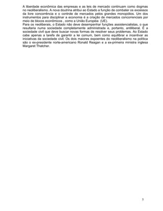 A liberdade econômica das empresas e as leis de mercado continuam como dogmas
no neoliberalismo. A nova doutrina atribui ao Estado a função de combater os excessos
da livre concorrência e o controle de mercados pelos grandes monopólios. Um dos
instrumentos para disciplinar a economia é a criação de mercados concorrenciais por
meio de blocos econômicos , como a União Européia (UE).
Para os neoliberais, o Estado não deve desempenhar funções assistencialistas, o que
resultaria numa sociedade completamente administrada e, portanto, antiliberal. É a
sociedade civil que deve buscar novas formas de resolver seus problemas. Ao Estado
cabe apenas a tarefa de garantir a lei comum, bem como equilibrar e incentivar as
iniciativas da sociedade civil. Os dois maiores expoentes do neoliberalismo na política
são o ex-presidente norte-americano Ronald Reagan e a ex-primeira ministra inglesa
Margaret Thatcher.




                                                                                  5
 