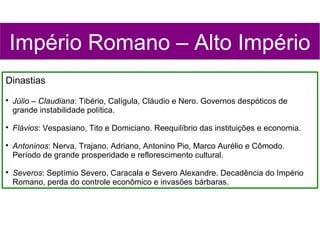Império Romano – Alto Império
Dinastias

    Júlio – Claudiana: Tibério, Calígula, Cláudio e Nero. Governos despóticos de
    grande instabilidade política.

    Flávios: Vespasiano, Tito e Domiciano. Reequilíbrio das instituições e economia.

    Antoninos: Nerva, Trajano, Adriano, Antonino Pio, Marco Aurélio e Cômodo.
    Período de grande prosperidade e reflorescimento cultural.

    Severos: Septímio Severo, Caracala e Severo Alexandre. Decadência do Império
    Romano, perda do controle econômico e invasões bárbaras.
 