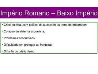 Império Romano – Baixo Império

    Crise política, sem política de sucessão ao trono do Imperador;

    Colapso do sistema escravista;

    Problemas econômicos;

    Dificuldade em proteger as fronteiras

    Difusão do cristianismo.
 