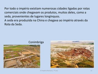 Por todo o império existiam numerosas cidades ligadas por rotas
comerciais onde chegavam os produtos, muitos deles, como a
seda, provenientes de lugares longínquos.
A seda era produzida na China e chegava ao império através da
Rota da Seda.

Conimbriga

O Império Romano, 7º ano

13

 