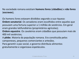 Na sociedade romana existiam homens livres (cidadãos) e não livres
(escravos);
Os homens livres estavam divididos segundo a sua riqueza:
Ordem senatorial. Os senadores eram escolhidos entre aqueles que
possuíam uma fortuna superior a 1 milhão de sestércios. Em geral
eram grandes latifundiários (proprietários agrícolas);
Ordem equestre. Os cavaleiros eram cidadãos que possuíam mais de
400 mil sestércios;
A plebe. Maioria da população romana. Era constituída pelos
camponeses, pequenos comerciantes e artesãos.
Para garantir a paz social, o governo distribuía alimentos
gratuitamente e organizava espetáculos.

O Império Romano, 7º ano

14

 