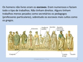 Os homens não livres eram os escravos. Eram numerosos e faziam
todo o tipo de trabalhos. Não tinham direitos. Alguns tinham
trabalhos menos pesados como secretários os pedagogos
(professores particulares), sobretudo os escravos mais cultos como
os gregos.

O Império Romano, 7º ano

15

 
