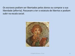 Os escravos podiam ser libertados pelos donos ou comprar a sua
liberdade (alforria). Passavam a ter o estatuto de libertos e podiam
subir na escala social.

O Império Romano, 7º ano

16

 