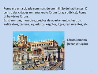 Roma era uma cidade com mais de um milhão de habitantes. O
centro das cidades romanas era o fórum (praça pública), Roma
tinha vários fóruns.
Existiam ruas, moradias, prédios de apartamentos, teatros,
anfiteatros, termas, aquedutos, esgotos, lojas, restaurantes, etc.

Fórum romano
(reconstituição)

O Império Romano, 7º ano

17

 