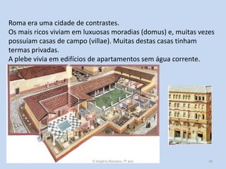 Roma era uma cidade de contrastes.
Os mais ricos viviam em luxuosas moradias (domus) e, muitas vezes
possuíam casas de campo (villae). Muitas destas casas tinham
termas privadas.
A plebe vivia em edifícios de apartamentos sem água corrente.
(insulae).

O Império Romano, 7º ano

18

 