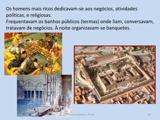 Os homens mais ricos dedicavam-se aos negócios, atividades
políticas, e religiosas.
Frequentavam os banhos públicos (termas) onde liam, conversavam,
tratavam de negócios. À noite organizavam-se banquetes.

O Império Romano, 7º ano

19

 