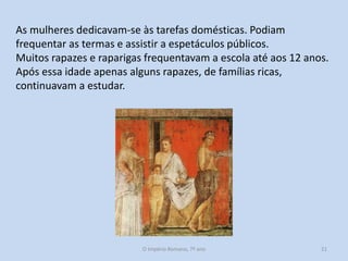 As mulheres dedicavam-se às tarefas domésticas. Podiam
frequentar as termas e assistir a espetáculos públicos.
Muitos rapazes e raparigas frequentavam a escola até aos 12 anos.
Após essa idade apenas alguns rapazes, de famílias ricas,
continuavam a estudar.

O Império Romano, 7º ano

21

 