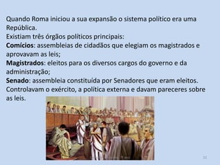Quando Roma iniciou a sua expansão o sistema político era uma
República.
Existiam três órgãos políticos principais:
Comícios: assembleias de cidadãos que elegiam os magistrados e
aprovavam as leis;
Magistrados: eleitos para os diversos cargos do governo e da
administração;
Senado: assembleia constituída por Senadores que eram eleitos.
Controlavam o exército, a política externa e davam pareceres sobre
as leis.

O Império Romano, 7º ano

22

 