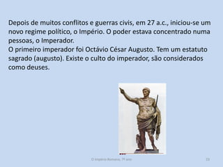 Depois de muitos conflitos e guerras civis, em 27 a.c., iniciou-se um
novo regime político, o Império. O poder estava concentrado numa
pessoas, o Imperador.
O primeiro imperador foi Octávio César Augusto. Tem um estatuto
sagrado (augusto). Existe o culto do imperador, são considerados
como deuses.

O Império Romano, 7º ano

23

 
