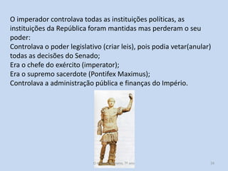 O imperador controlava todas as instituições políticas, as
instituições da República foram mantidas mas perderam o seu
poder:
Controlava o poder legislativo (criar leis), pois podia vetar(anular)
todas as decisões do Senado;
Era o chefe do exército (imperator);
Era o supremo sacerdote (Pontifex Maximus);
Controlava a administração pública e finanças do Império.

O Império Romano, 7º ano

24

 