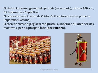 No início Roma era governada por reis (monarquia), no ano 509 a.c.,
foi instaurada a República;
Na época do nascimento de Cristo, Octávio tornou-se no primeiro
Imperador Romano;
O exército romano (Legiões) conquistou o império e durante séculos
manteve a paz e a prosperidade (pax romana).

O Império Romano, 7º ano

3

 