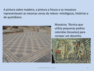 A pintura sobre madeira, a pintura a fresco e os mosaicos
representavam as mesmas cenas do relevo: mitológicas, histórias e
do quotidiano.
Mosaicos. Técnica que
utiliza pequenas pedras
coloridas (tesselas) para
compor um desenho.

O Império Romano, 7º ano

32

 