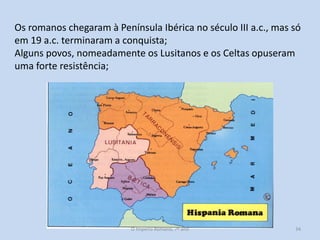 Os romanos chegaram à Península Ibérica no século III a.c., mas só
em 19 a.c. terminaram a conquista;
Alguns povos, nomeadamente os Lusitanos e os Celtas opuseram
uma forte resistência;

O Império Romano, 7º ano

34

 
