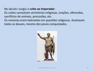 No século I surgiu o culto ao Imperador.
Os cultos consistiam cerimónias religiosas, orações, oferendas,
sacrifícios de animais, procissões, etc.
Os romanos eram tolerantes em questões religiosas. Aceitavam
todos os deuses, mesmo dos povos conquistados.

O Império Romano, 7º ano

36

 
