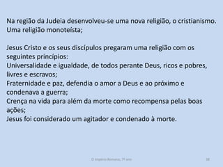 Na região da Judeia desenvolveu-se uma nova religião, o cristianismo.
Uma religião monoteísta;
Jesus Cristo e os seus discípulos pregaram uma religião com os
seguintes princípios:
Universalidade e igualdade, de todos perante Deus, ricos e pobres,
livres e escravos;
Fraternidade e paz, defendia o amor a Deus e ao próximo e
condenava a guerra;
Crença na vida para além da morte como recompensa pelas boas
ações;
Jesus foi considerado um agitador e condenado à morte.

O Império Romano, 7º ano

38

 