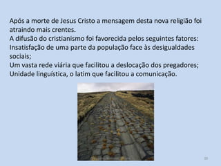 Após a morte de Jesus Cristo a mensagem desta nova religião foi
atraindo mais crentes.
A difusão do cristianismo foi favorecida pelos seguintes fatores:
Insatisfação de uma parte da população face às desigualdades
sociais;
Um vasta rede viária que facilitou a deslocação dos pregadores;
Unidade linguística, o latim que facilitou a comunicação.

O Império Romano, 7º ano

39

 